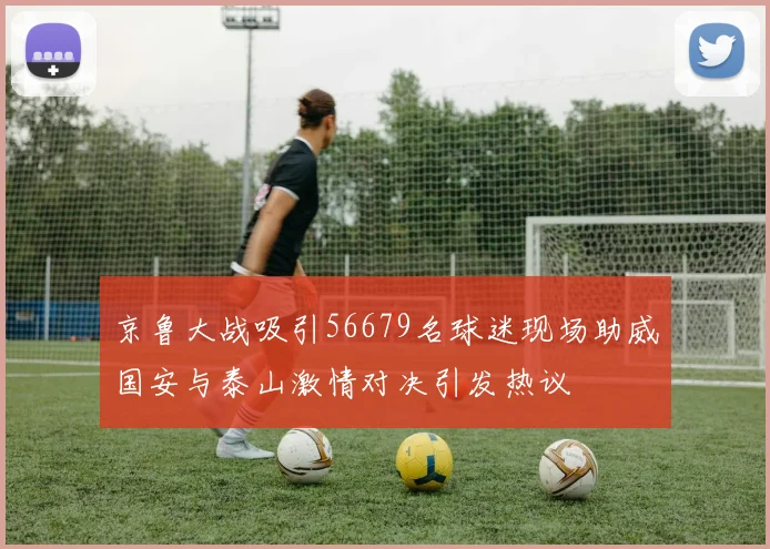 京鲁大战吸引56679名球迷现场助威国安与泰山激情对决引发热议
