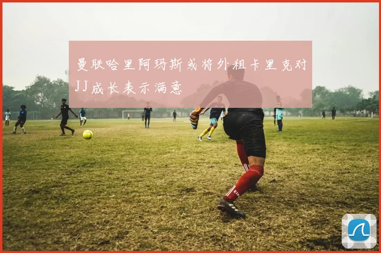 曼联哈里阿玛斯或将外租卡里克对JJ成长表示满意