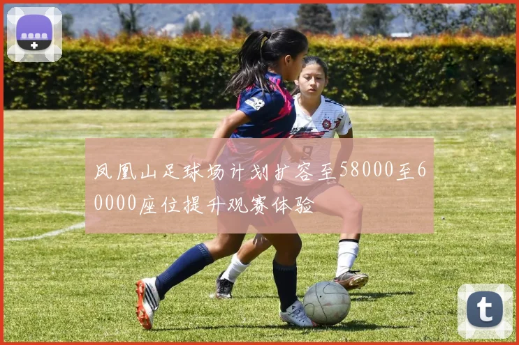 凤凰山足球场计划扩容至58000至60000座位提升观赛体验