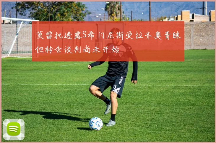 莫雷托透露S希门尼斯受拉齐奥青睐但转会谈判尚未开始