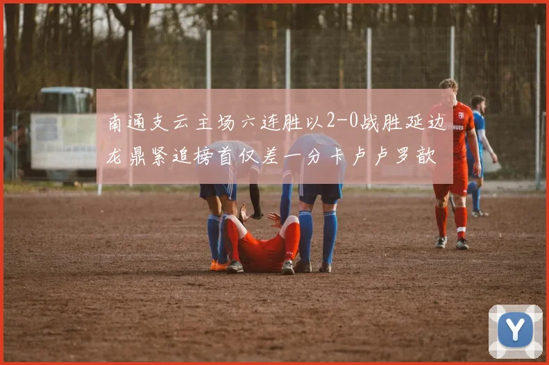 南通支云主场六连胜以2-0战胜延边龙鼎紧追榜首仅差一分卡卢卢罗歆破门助力