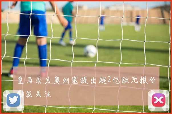 皇马或为奥利塞提出超2亿欧元报价引发关注
