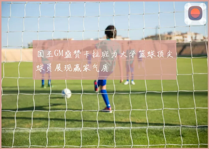 国王GM盛赞卡拉班为大学篮球顶尖球员展现赢家气质